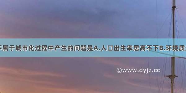 单选题下列不属于城市化过程中产生的问题是A.人口出生率居高不下B.环境质量下降C.交通