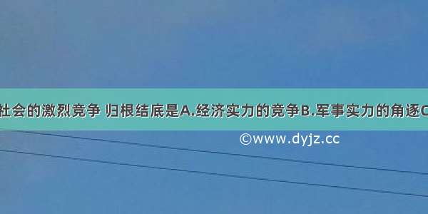 单选题当代社会的激烈竞争 归根结底是A.经济实力的竞争B.军事实力的角逐C.政治势力的