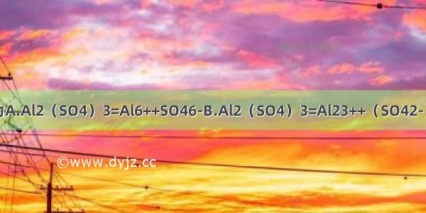 Al2（SO4）3的电离方程式为A.Al2（SO4）3=Al6++SO46-B.Al2（SO4）3=Al23++（SO42-）3C.Al2（SO4）3=2Al3++3