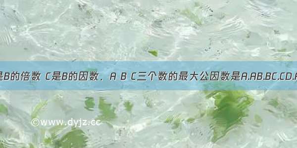 A是B的倍数 C是B的因数．A B C三个数的最大公因数是A.AB.BC.CD.AB