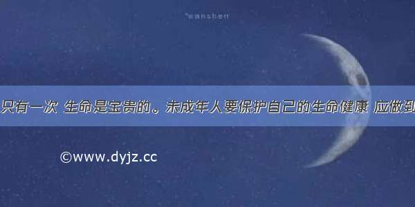 单选题生命只有一次 生命是宝贵的。未成年人要保护自己的生命健康 应做到①懂得生命