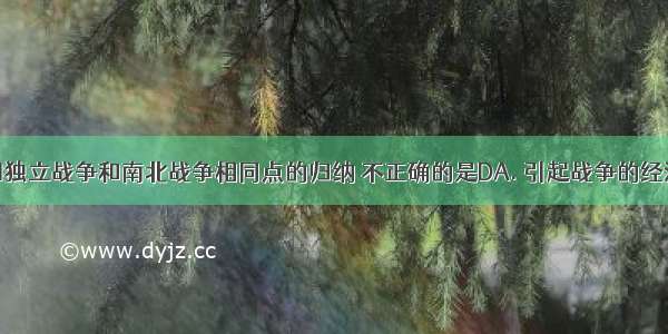 下面对美国独立战争和南北战争相同点的归纳 不正确的是DA. 引起战争的经济原因都与