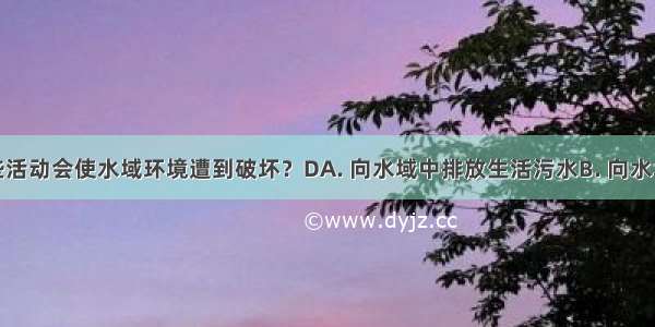 人类的哪些活动会使水域环境遭到破坏？DA. 向水域中排放生活污水B. 向水域中排放各