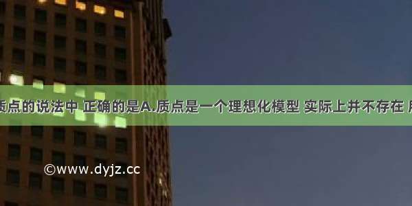 下列关于质点的说法中 正确的是A.质点是一个理想化模型 实际上并不存在 所以引入这