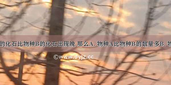 已知物种A的化石比物种B的化石出现晚 那么A. 物种A比物种B的数量多B. 物种A可能是