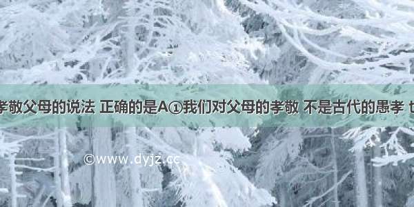 下列关于孝敬父母的说法 正确的是A①我们对父母的孝敬 不是古代的愚孝 也不是盲目