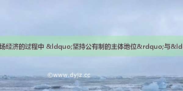 在我国发展社会主义市场经济的过程中 “坚持公有制的主体地位”与“促进非公有制经济