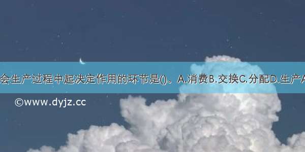 在社会生产过程中起决定作用的环节是()。A.消费B.交换C.分配D.生产ABCD