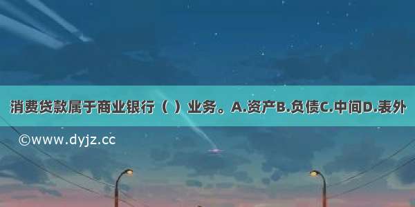 消费贷款属于商业银行（ ）业务。A.资产B.负债C.中间D.表外