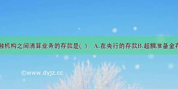 主要用于金融机构之间清算业务的存款是( )。A.在央行的存款B.超额准备金存款C.法定准