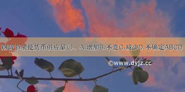 财政节余使货币供应量( )。A.增加B.不变C.减少D.不确定ABCD