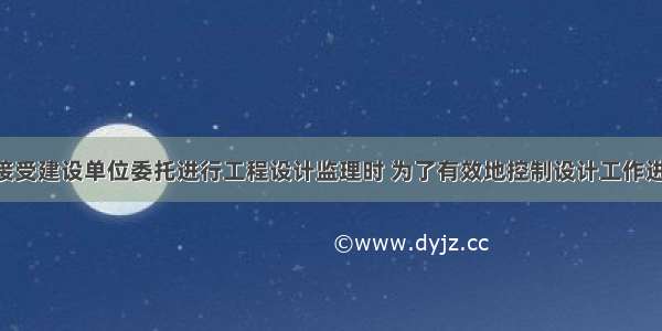 监理单位接受建设单位委托进行工程设计监理时 为了有效地控制设计工作进度 应当（　