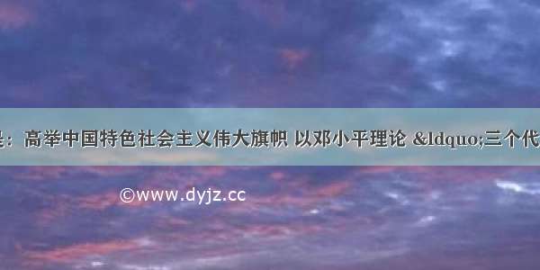 党的十八大主题是：高举中国特色社会主义伟大旗帜 以邓小平理论 “三个代表”重要思