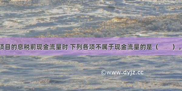 在考察整个项目的息税前现金流量时 下列各项不属于现金流量的是（　　）。A.营业收入