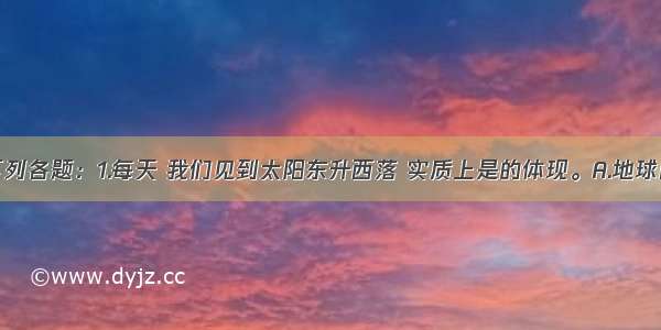 读图回答下列各题：1.每天 我们见到太阳东升西落 实质上是的体现。A.地球自西向东自