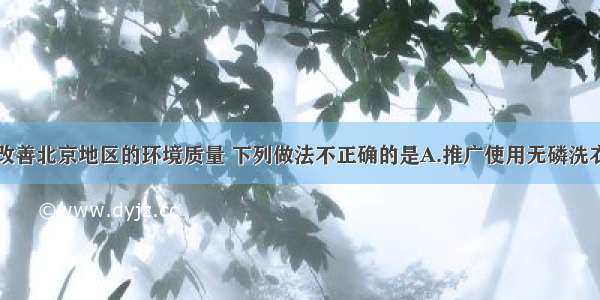 为了进一步改善北京地区的环境质量 下列做法不正确的是A.推广使用无磷洗衣粉B.使用清