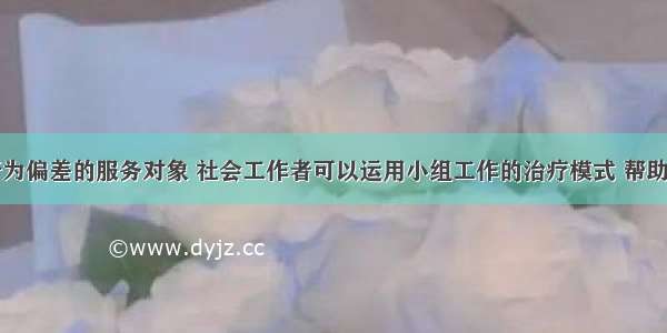 针对具有行为偏差的服务对象 社会工作者可以运用小组工作的治疗模式 帮助组员在心理