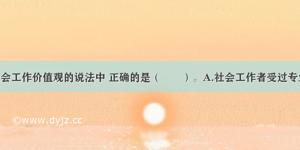 下列关于社会工作价值观的说法中 正确的是（　　）。A.社会工作者受过专业训练 知道