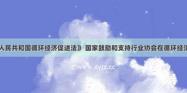 根据《中华人民共和国循环经济促进法》 国家鼓励和支持行业协会在循环经济发展中发挥