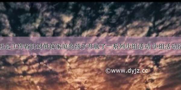 在某社区 社会工作者针对低保家庭的孩子开展了一系列小组活动 小组活动结束时 有的