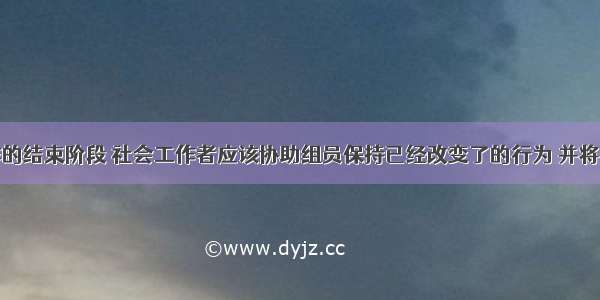 在小组工作的结束阶段 社会工作者应该协助组员保持已经改变了的行为 并将在小组中获