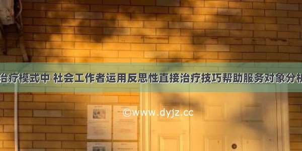 在心理社会治疗模式中 社会工作者运用反思性直接治疗技巧帮助服务对象分析和理解自己