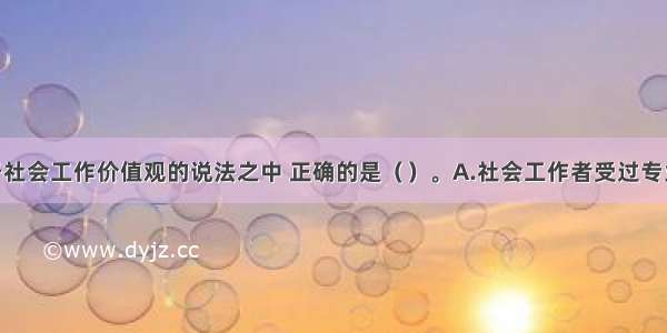 下列关于社会工作价值观的说法之中 正确的是（　　）。A.社会工作者受过专业训练 知