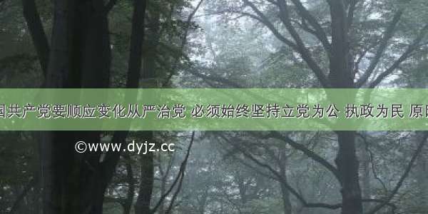 单选题中国共产党要顺应变化从严治党 必须始终坚持立党为公 执政为民 原因在于：①