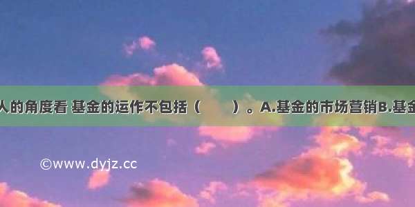 从基金管理人的角度看 基金的运作不包括（　　）。A.基金的市场营销B.基金的投资管理