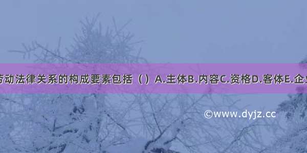 劳动法律关系的构成要素包括（　　）A.主体B.内容C.资格D.客体E.企业