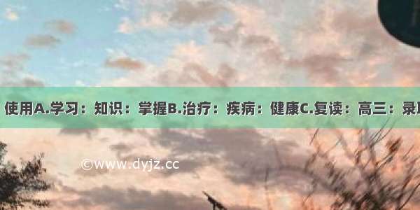 维修：桌椅：使用A.学习：知识：掌握B.治疗：疾病：健康C.复读：高三：录取D.重启：电