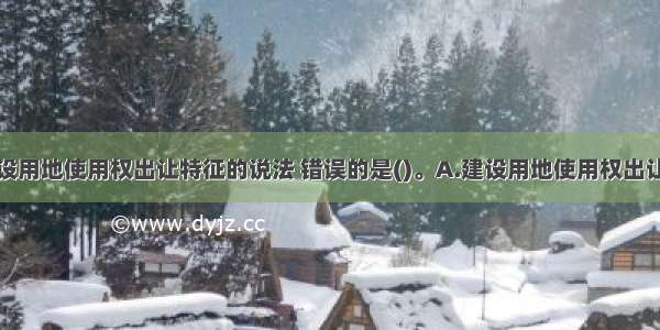 关于国有建设用地使用权出让特征的说法 错误的是()。A.建设用地使用权出让是一种国家