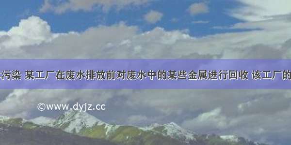 为防止水体污染 某工厂在废水排放前对废水中的某些金属进行回收 该工厂的废水中含有