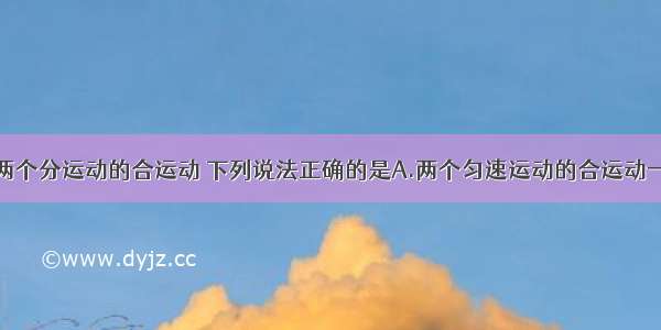 单选题关于两个分运动的合运动 下列说法正确的是A.两个匀速运动的合运动一定是匀速运