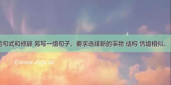 仿照下面的句式和修辞 另写一组句子。要求选择新的事物 结构 情境相似。（不要求与