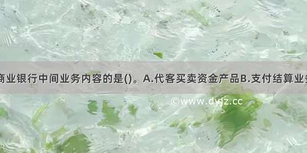 以下不属于商业银行中间业务内容的是()。A.代客买卖资金产品B.支付结算业务C.收取服务