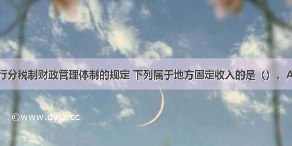 按照我国现行分税制财政管理体制的规定 下列属于地方固定收入的是（）。A.消费税B.车