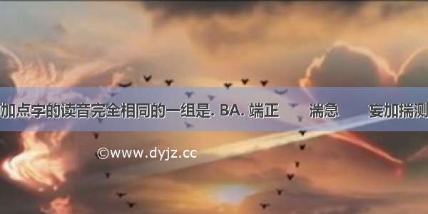 下列词语中加点字的读音完全相同的一组是. BA. 端正　　湍急　　妄加揣测　　惴惴不