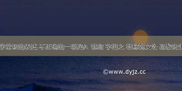 下列有关文学常识的表述 不正确的一项是A．韩愈 字退之 世称韩文公 昌黎先生。“