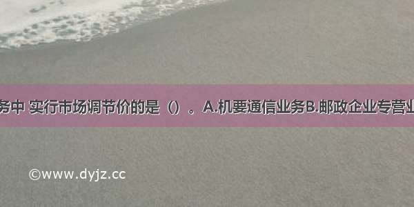 下列邮政业务中 实行市场调节价的是（）。A.机要通信业务B.邮政企业专营业务C.邮政普