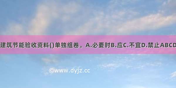 建筑节能验收资料()单独组卷。A.必要时B.应C.不宜D.禁止ABCD