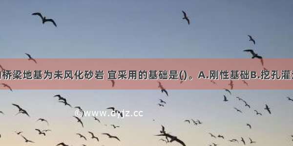 某1～20m的桥梁地基为未风化砂岩 宜采用的基础是()。A.刚性基础B.挖孔灌注桩C.地下连