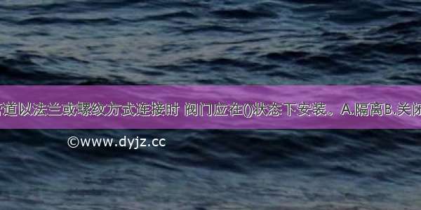 当阀门与管道以法兰或螺纹方式连接时 阀门应在()状态下安装。A.隔离B.关闭C.开启D.阀