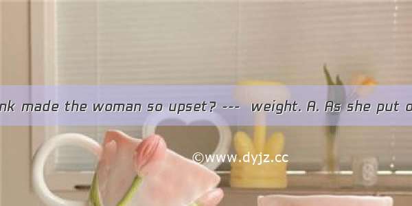 ---What do you think made the woman so upset？---  weight. A. As she put on B. Put on C. Pu