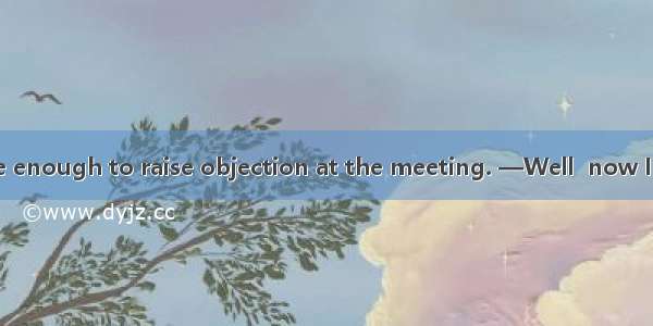 —You were brave enough to raise objection at the meeting. —Well  now I regret  that.A. to