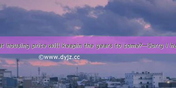 —Do you think that housing price will keepin the years to come?—Sorry I have no idea.A. li