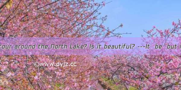 ---How’s your tour around the North Lake? Is it beautiful? ---It  be  but it is now heavi