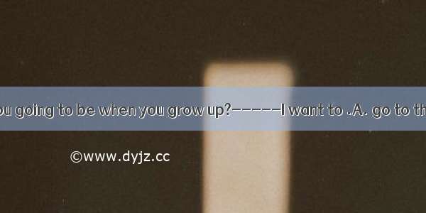 ----- What are you going to be when you grow up?-----I want to .A. go to the sea 　B. go to