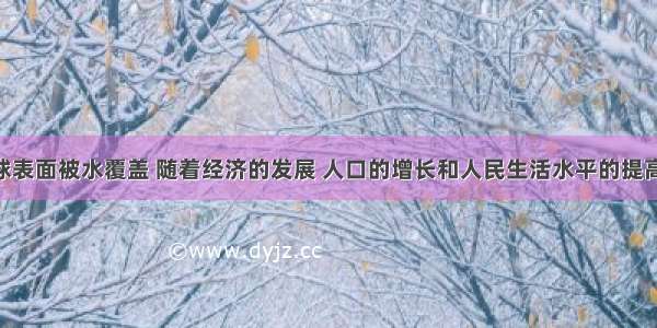 我们的地球表面被水覆盖 随着经济的发展 人口的增长和人民生活水平的提高 水资源短