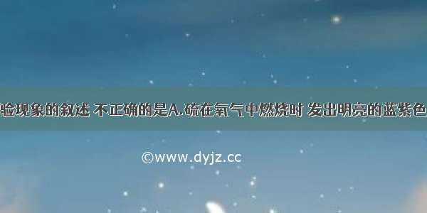 下列有关实验现象的叙述 不正确的是A.硫在氧气中燃烧时 发出明亮的蓝紫色火焰B.空气